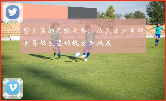 登贝莱的足球之路：从天才少年到世界级巨星的蜕变与挑战