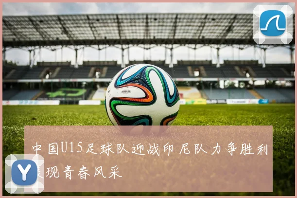 中国U15足球队迎战印尼队力争胜利展现青春风采