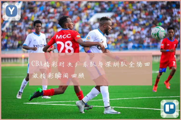 CBA精彩对决广东队与深圳队全场回放精彩瞬间回顾