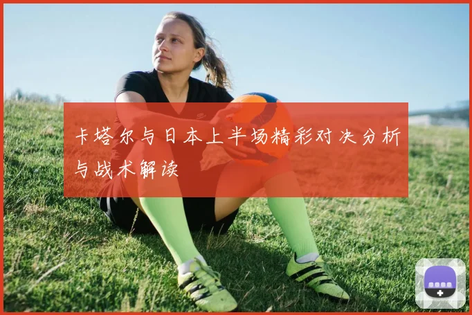 卡塔尔与日本上半场精彩对决分析与战术解读