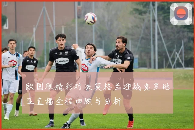 欧国联精彩对决英格兰迎战克罗地亚直播全程回顾与分析