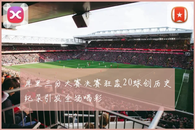 库里三分大赛决赛狂轰20球创历史纪录引发全场喝彩