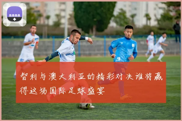 智利与澳大利亚的精彩对决谁将赢得这场国际足球盛宴