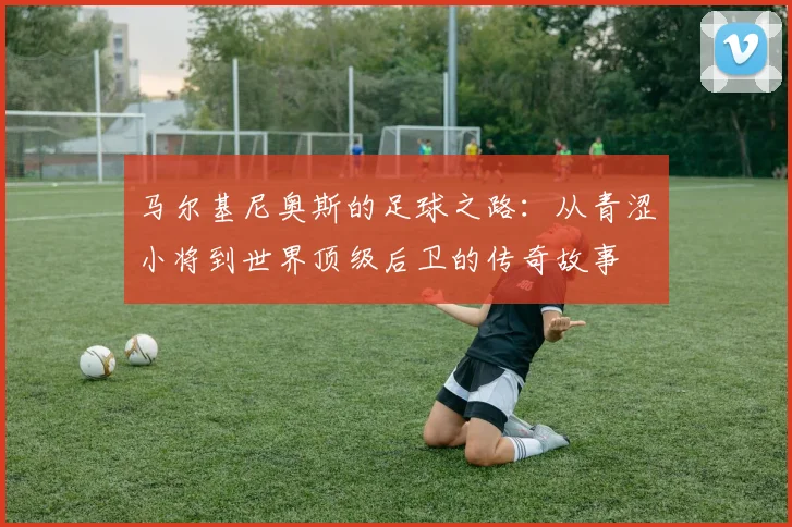 马尔基尼奥斯的足球之路：从青涩小将到世界顶级后卫的传奇故事