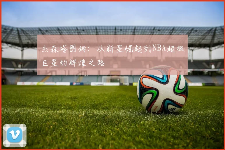 杰森塔图姆：从新星崛起到NBA超级巨星的辉煌之路