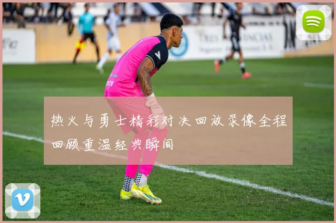 热火与勇士精彩对决回放录像全程回顾重温经典瞬间