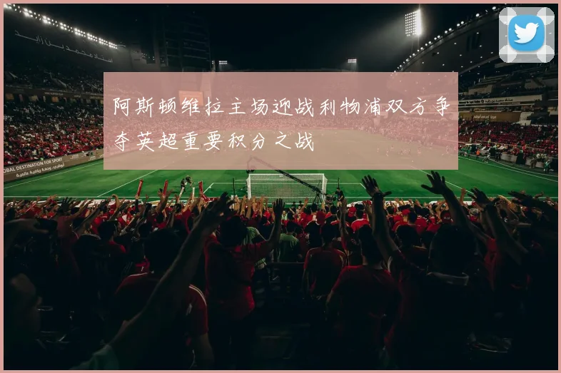 阿斯顿维拉主场迎战利物浦双方争夺英超重要积分之战