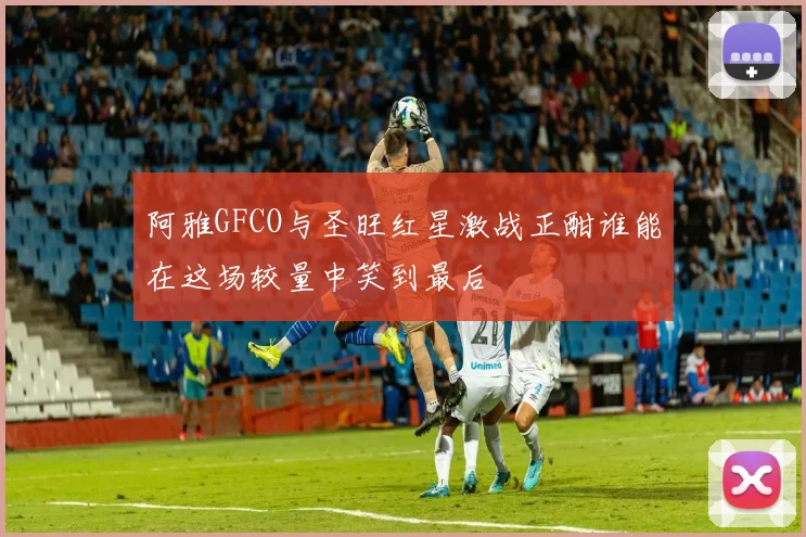 阿雅GFCO与圣旺红星激战正酣谁能在这场较量中笑到最后