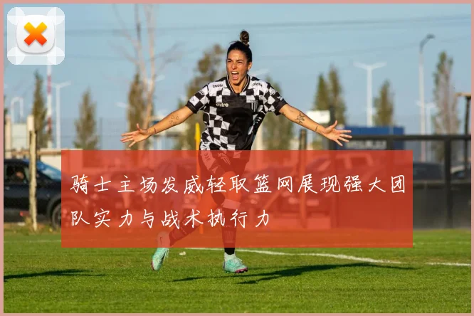 骑士主场发威轻取篮网展现强大团队实力与战术执行力