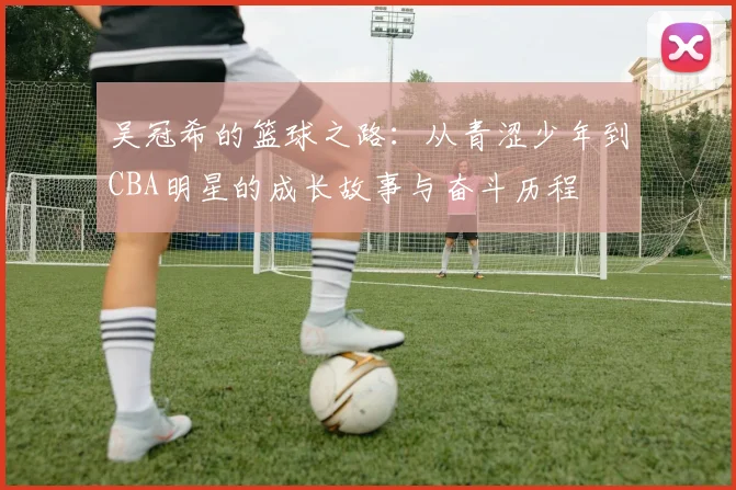 吴冠希的篮球之路：从青涩少年到CBA明星的成长故事与奋斗历程