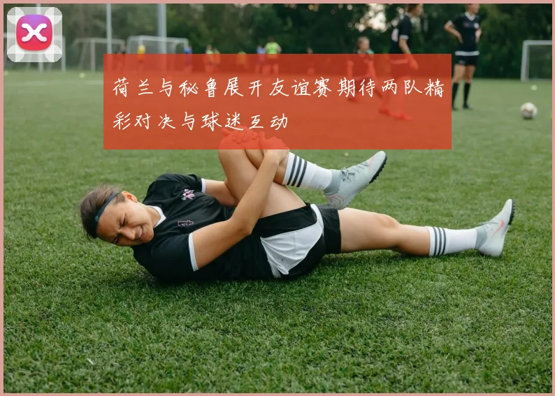 荷兰与秘鲁展开友谊赛期待两队精彩对决与球迷互动