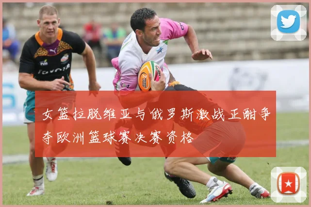 女篮拉脱维亚与俄罗斯激战正酣争夺欧洲篮球赛决赛资格