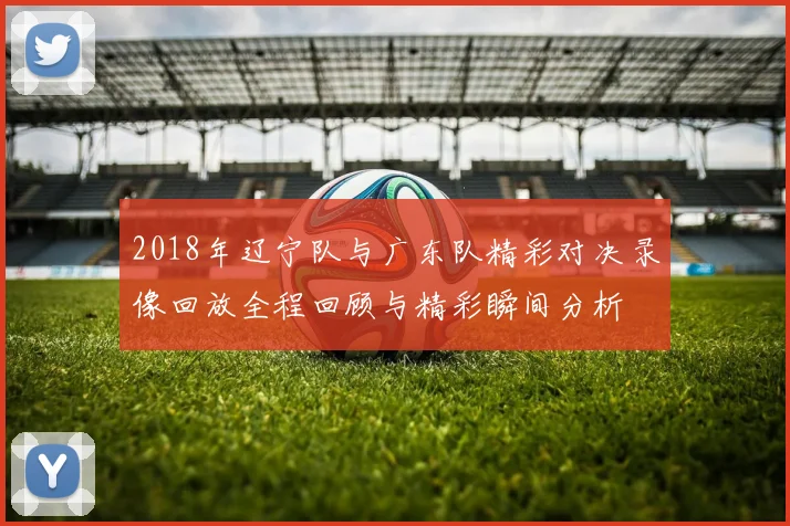 2018年辽宁队与广东队精彩对决录像回放全程回顾与精彩瞬间分析