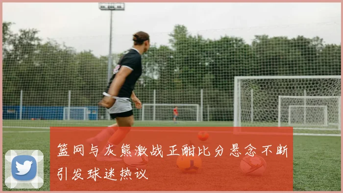 篮网与灰熊激战正酣比分悬念不断引发球迷热议