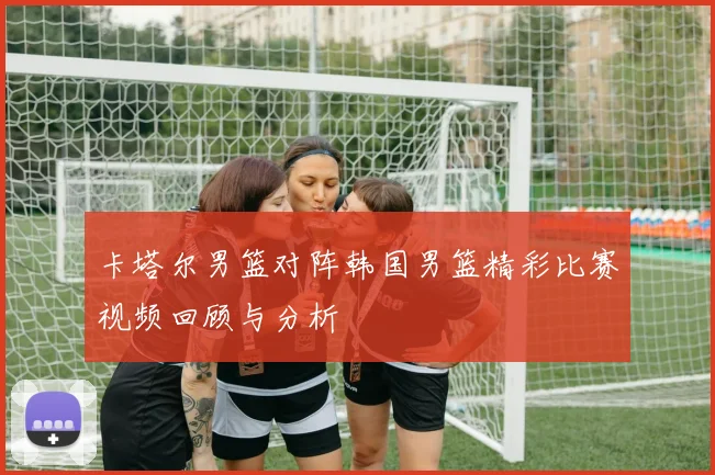 卡塔尔男篮对阵韩国男篮精彩比赛视频回顾与分析