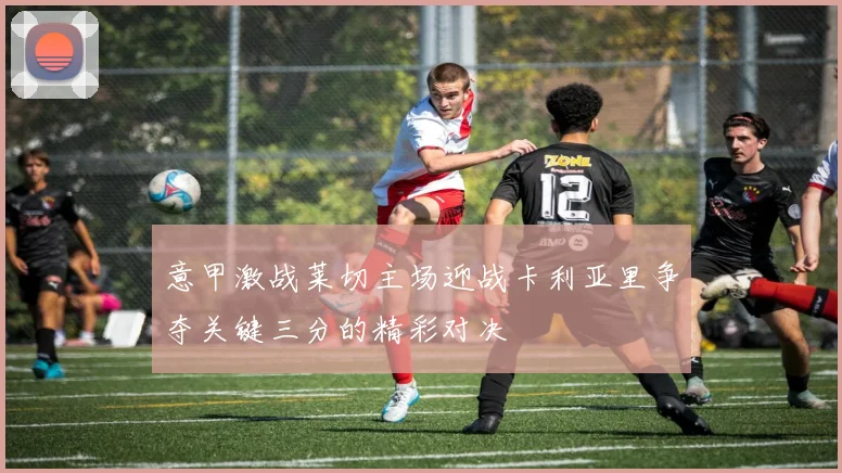 意甲激战莱切主场迎战卡利亚里争夺关键三分的精彩对决
