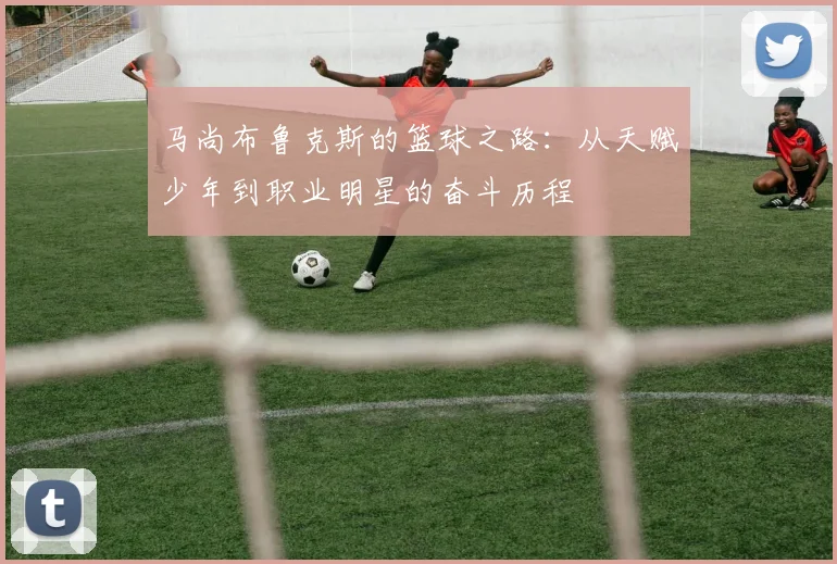 马尚布鲁克斯的篮球之路：从天赋少年到职业明星的奋斗历程