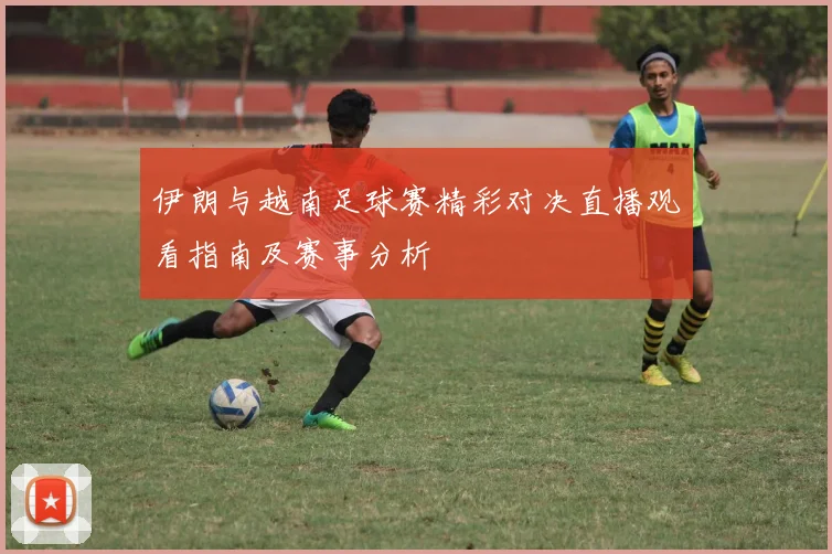 伊朗与越南足球赛精彩对决直播观看指南及赛事分析