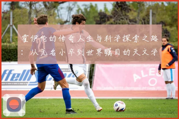 霍伊伦的传奇人生与科学探索之路：从无名小卒到世界瞩目的天文学家