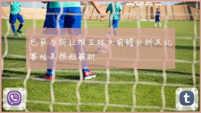 巴萨与斯拉维亚对决前瞻分析及比赛结果预测解析