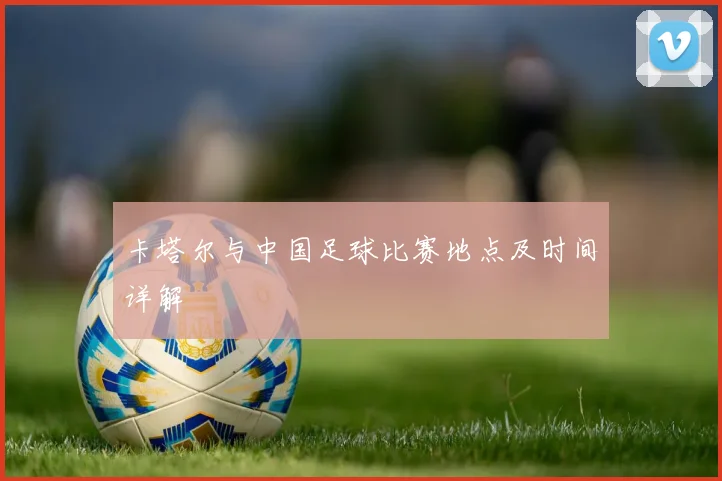卡塔尔与中国足球比赛地点及时间详解