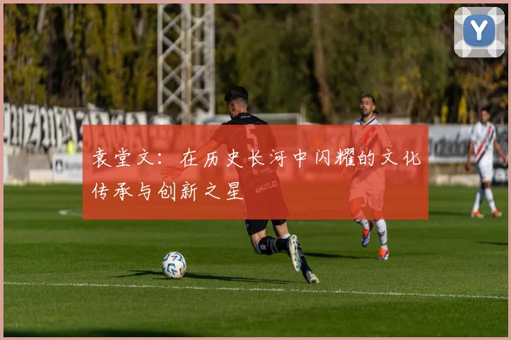 袁堂文：在历史长河中闪耀的文化传承与创新之星