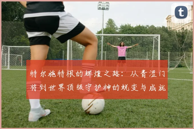 特尔施特根的辉煌之路：从青涩门将到世界顶级守护神的蜕变与成就