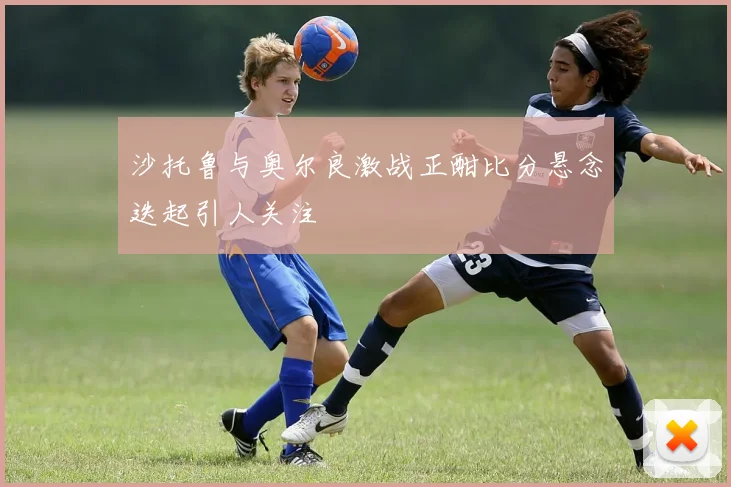 沙托鲁与奥尔良激战正酣比分悬念迭起引人关注