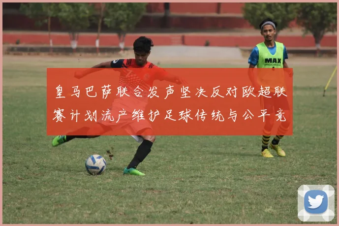 皇马巴萨联合发声坚决反对欧超联赛计划流产维护足球传统与公平竞争